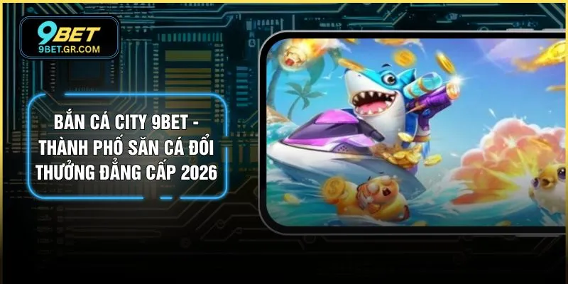 Bắn Cá City 9BET - Thành Phố Săn Cá Đổi Thưởng Đẳng Cấp 2026